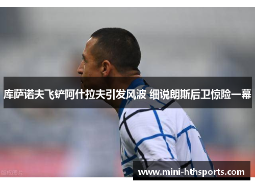 库萨诺夫飞铲阿什拉夫引发风波 细说朗斯后卫惊险一幕